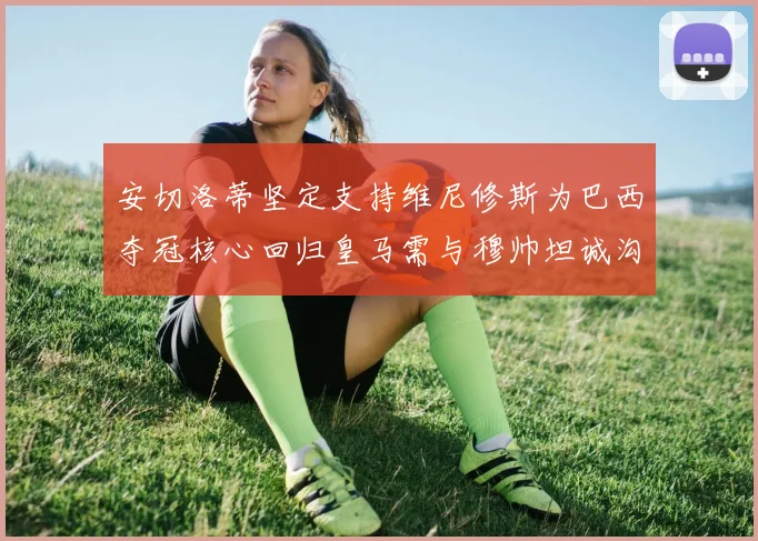 安切洛蒂坚定支持维尼修斯为巴西夺冠核心回归皇马需与穆帅坦诚沟通