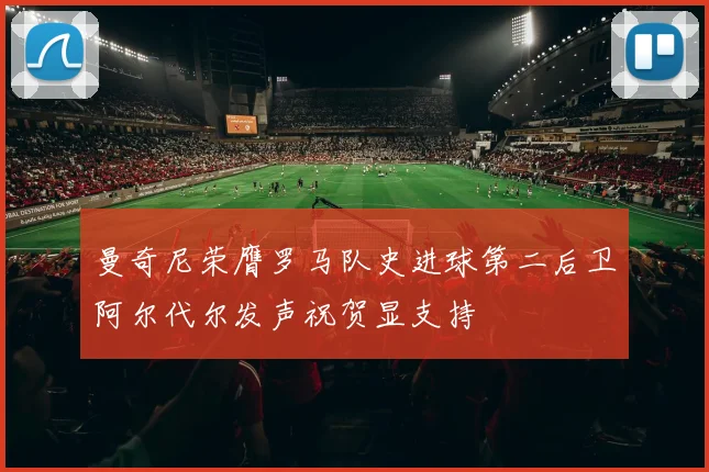 曼奇尼荣膺罗马队史进球第二后卫阿尔代尔发声祝贺显支持