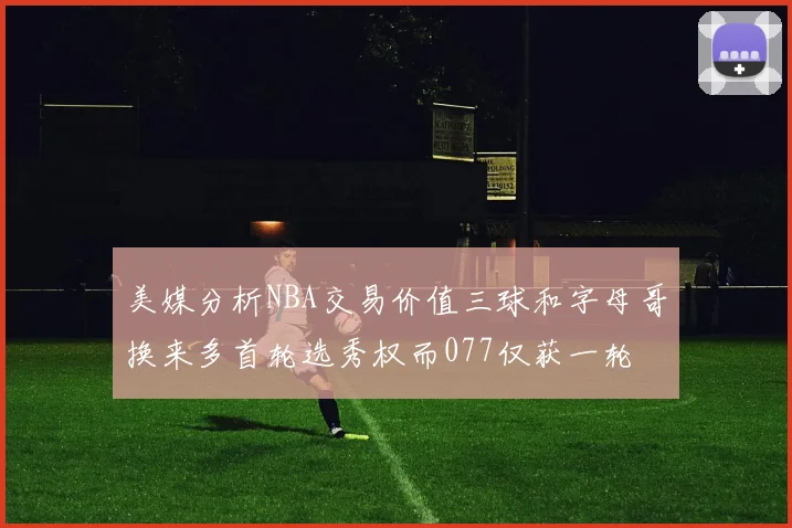 美媒分析NBA交易价值三球和字母哥换来多首轮选秀权而077仅获一轮