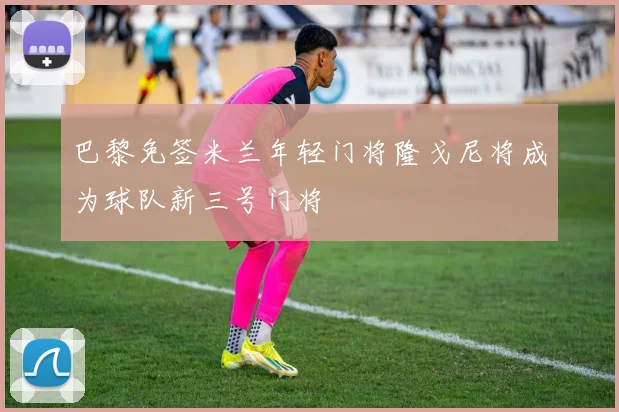 巴黎免签米兰年轻门将隆戈尼将成为球队新三号门将