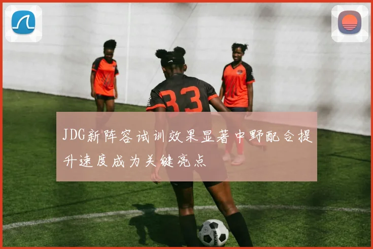 JDG新阵容试训效果显著中野配合提升速度成为关键亮点