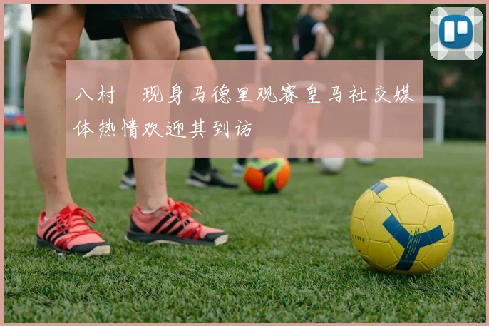 八村塁现身马德里观赛皇马社交媒体热情欢迎其到访