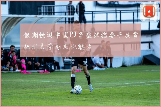 假期畅游中国PJ华盛顿携妻子共赏杭州美景与文化魅力