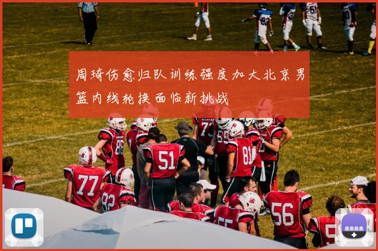 周琦伤愈归队训练强度加大北京男篮内线轮换面临新挑战