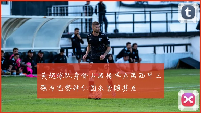 英超球队身价占据榜单九席西甲三强与巴黎拜仁国米紧随其后