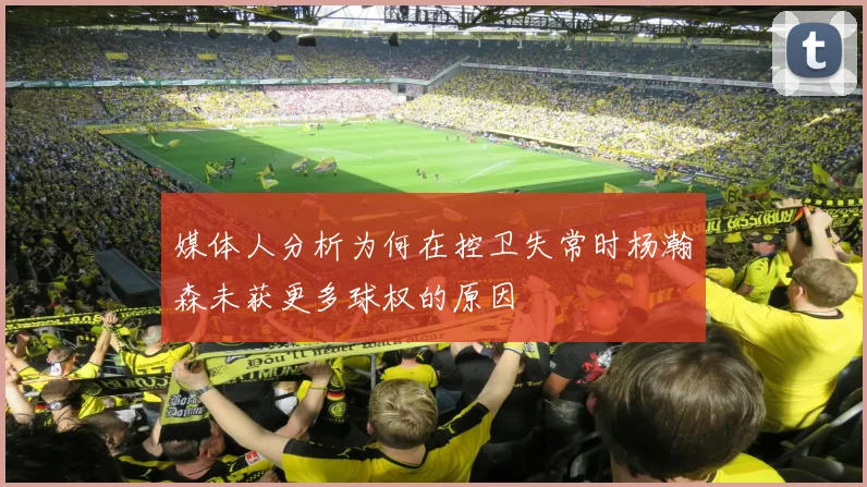 媒体人分析为何在控卫失常时杨瀚森未获更多球权的原因