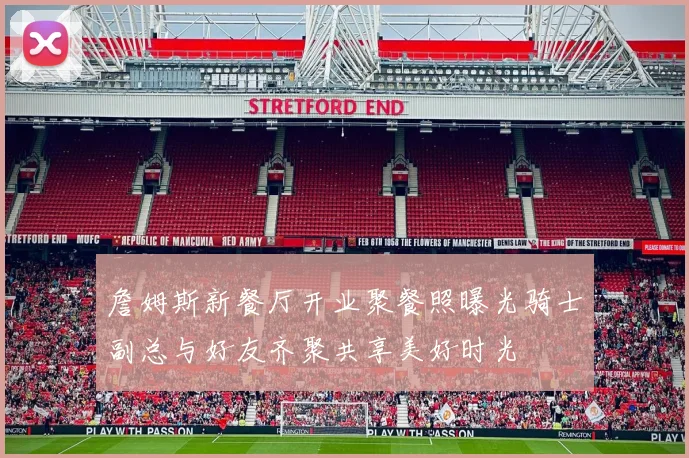 詹姆斯新餐厅开业聚餐照曝光骑士副总与好友齐聚共享美好时光