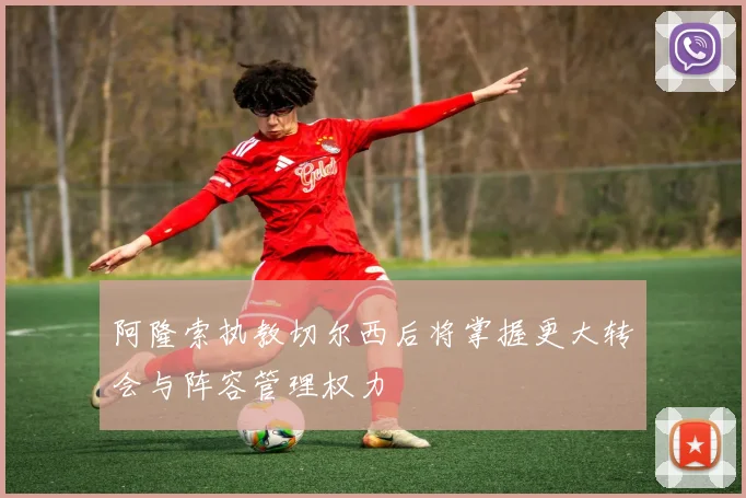 阿隆索执教切尔西后将掌握更大转会与阵容管理权力