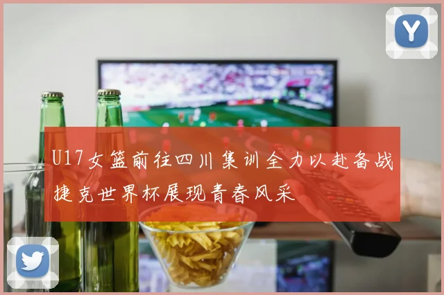 U17女篮前往四川集训全力以赴备战捷克世界杯展现青春风采