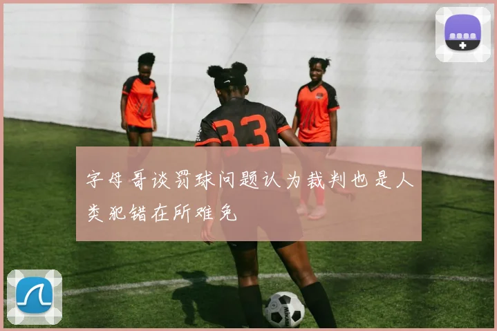 字母哥谈罚球问题认为裁判也是人类犯错在所难免