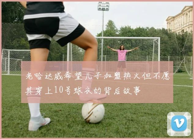 老哈达威希望儿子加盟热火但不愿其穿上10号球衣的背后故事