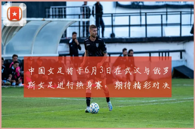 中国女足将于6月3日在武汉与俄罗斯女足进行热身赛，期待精彩对决