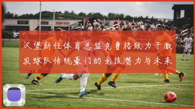汉堡新任体育总监克鲁格致力于激发球队传统豪门的竞技潜力与未来发展