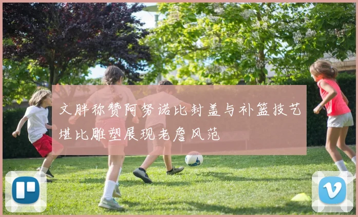 文胖称赞阿努诺比封盖与补篮技艺堪比雕塑展现老詹风范